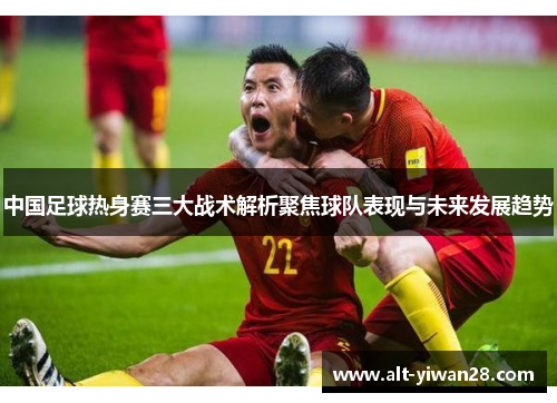 中国足球热身赛三大战术解析聚焦球队表现与未来发展趋势