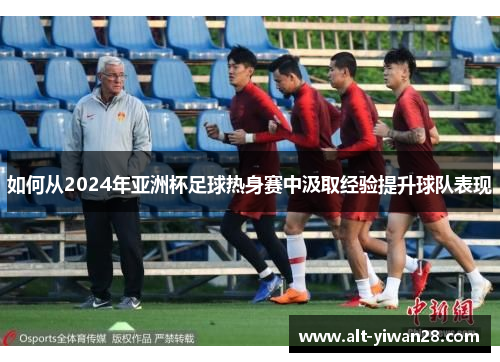 如何从2024年亚洲杯足球热身赛中汲取经验提升球队表现
