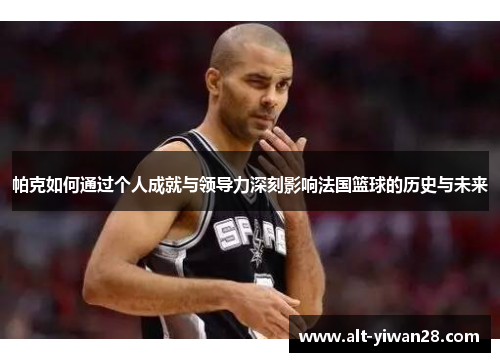 帕克如何通过个人成就与领导力深刻影响法国篮球的历史与未来