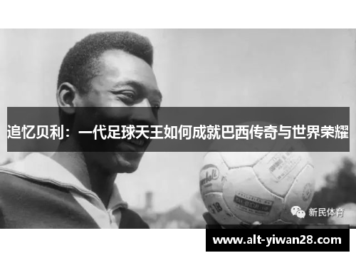 追忆贝利：一代足球天王如何成就巴西传奇与世界荣耀