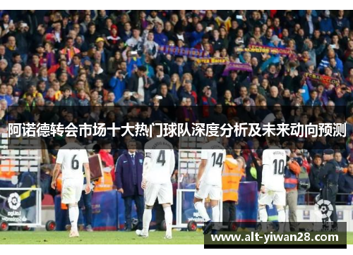 阿诺德转会市场十大热门球队深度分析及未来动向预测