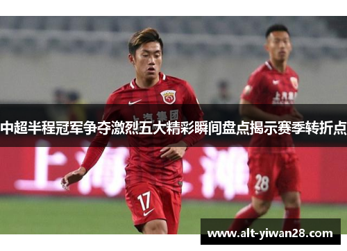 中超半程冠军争夺激烈五大精彩瞬间盘点揭示赛季转折点